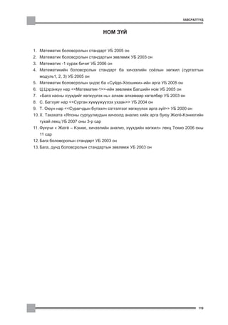 ÕÀÂÑÐÀËÒÓÓÄ



                                    ÍÎÌ Ç¯É


1. Ìàòåìàòèê áîëîâñðîëûí ñòàíäàðò ÓÁ 2005 îí
2. Ìàòåìàòèê áîëîâñðîëûí ñòàíäàðòûí çºâëºìæ ÓÁ 2003 îí
3. Ìàòåìàòèê -1 ñóðàõ áè÷èã ÓÁ 2006 îí
4. Ìàòåìàòèêèéí áîëîâñðîëûí ñòàíäàðò áà õè÷ýýëèéí ñî¸ëûí õºãæèë (ñóðãàëòûí
   ìîäóëü1, 2, 3) ÓÁ 2005 îí
5. Ìàòåìàòèê áîëîâñðîëûí ¿íäýñ áà “Ñ¿éäî-Õîîøèêè”-èéí àðãà ÓÁ 2005 îí
6. Ö.Öýðýíõ¿¿ íàð <<Ìàòåìàòèê-1>>-èéí çºâëºìæ Áàãøèéí íîì ÓÁ 2005 îí
7. “Áàãà íàñíû õ¿¿õäèéã õºãæ¿¿ëýõ íü” àëõàì àëõàìààð õºòºëáºð ÓÁ 2003 îí
8. Ñ. Áàòõóÿã íàð <<Ñóðãàí õ¿ì¿¿æ¿¿ëýõ óõààí>> ÓÁ 2004 îí
9. Ò. Îþóí íàð <<Ñóðàã÷äûí á¿òýýë÷ ñýòãýëãýýã õºãæ¿¿ëýõ àðãà ç¿é>> ÓÁ 2000 îí
10. Õ. Òàêàõàòà “ßïîíû ñóðãóóëèóäûí õè÷ýýëä àíàëèç õèéõ àðãà áóþó Æþã¸-Êýíêþãèéí
   òóõàé ëåêö ÓÁ 2007 îíû 3-ð ñàð
11. Ô¿ê¿÷è “ Æþã¸ – Êýíêþ, õè÷ýýëèéí àíàëèç, õ¿¿õäèéí õºãæèë” ëåêö Òîêèî 2006 îíû
   11 ñàð
12. Áàãà áîëîâñðîëûí ñòàíäàðò ÓÁ 2003 îí
13. Áàãà, äóíä áîëîâñðîëûí ñòàíäàðòûí çºâëºìæ ÓÁ 2003 îí




                                                                                119
 