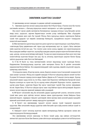 “ÑÓÐÀËÖÀÃ×ÄÛÍ ÑÓÐÀËÖÀÕÓÉÃ ÄÝÌÆÈÕ ÀÐÃÀ Ç¯ÉÍ ÕªÃÆÈË” ÒªÑªË




                           ÇªÂËªÌÆ ÀØÈÃËÀÕ ÇÀÀÂÀÐ

     Óã çºâëºìæººð õè÷ýýë çààõäàà òà äàðààõ ç¿éëèéã àíõààðààðàé.
     1. Çºâëºìæ àøèãëàí õè÷ýýë çààõûíõàà ºìíº I áà VI á¿ëýã áóþó “Òîîëîõ îíîë áà òîîëîõ
ñèñòåìèéí õºãæèë”, “ Áàãøèä çîðèóëñàí íýìýëò ìàòåðèàë” -ûã ñàéí ñóäëààðàé.
     Ýíý õýñýãò îð÷èí ¿åèéí ìàòåìàòèê áîëîâñðîëûã õ¿¿õäýä îëãîõûí òóëä áàãøèéí ç¿ãýýñ
ÿìàð îíîë, ¿íäýñëýë, çàð÷èì áàðèìòëàõûã ýíãèéí ¿ãýýð òàéëáàðëàâ. Ìºí “Õ¿¿õäèéí
õºãæëèéã äýìæèõ àðãà ç¿é” áà ò¿¿íèéã ßïîíû áàãà ñóðãóóëüä õýðõýí õýðýãæ¿¿ëæ áàéãàà
òóõàé òîâ÷ äóðäñàí òóë ººðèéí ñàíààãààð áàÿæóóëæ, õ¿¿õäèéíõýý îíöëîãò òîõèðóóëàí
îíîâ÷òîé àøèãëààðàé.
     2. Ìºí ìàòåìàòèê ñóðãàëòàíä õýðýãëýõ øèíý ñóðãàëòûí õýðýãëýãäýõ¿¿í “øîî áóþó áëîê”,
“õàâòàíöàð áóþó äºðâºëæèí”-èéã ãàðûí äîð ìàòåðèàëààð ýöýã ýõ, ñóðàã÷, áàãø õàìòðàí
õèéæ àøèãëàõ ¸ñòîé þì ø¿¿. Òîî òîîëîë ¿çýæ ýõëýõ àíõíû ºäðººñ ýíý õýðýãëýãäýõ¿¿íýý
áàãø õóâüäàà ñàìáàðò õýðýãëýõ, õ¿¿õýä á¿ð õóâüäàà øèðýýí äýýðýý õýðýãëýõ áîëîìæòîéãîîð
øàð, öýíõýð, íîãîîí ºíãºòýéãººð õèéãýýðýé. Òà íàð ýíý õýðýãëýãäýõ¿¿íýý áàãà àíãè òºãñòëºº
îíîâ÷òîéãîîð àøèãëàæ áîëäîã þì ø¿¿. Åð íü õè÷ýýëä õýðýãëýãäýõ ¿ç¿¿ëýí áîëîí áóñàä
ç¿éëýý óðüä÷èëàí ñàéí áýëòãýæ áàéãààðàé.
     3. II áà III á¿ëýã íü òàíû ìàòåìàòèêèéí õè÷ýýë ÿâóóëàõàä ÷óõàë òóñàëöàà áîëíî.
Êèððèêþëèì áîëîâñðóóëàõàä àøèãëàõ ñàéí ìàòåðèàë áîëîõ áà 9 öàãèéí õè÷ýýëèéí
êèððèêþëèì áýëýí áàéãàà. Ýíý êèððèêþëèì¿¿äèéã ñàéí ñóäëààä, ººðèéí îíöëîãèéã îðóóëæ,
õóâèðãààä çààæ áîëíî.
     10 õýòð¿¿ëýí íýìýõ, 20 äîòîð çýýëæ, õàñàõ, áîäëîãî çîõèîõ ãýñýí 3 õè÷ýýëèéã ñîíèðõîëòîé
çààõ ñàíààã òóñãàñàí. ßïîíä ýíý ñýäâèéã çààõäàà 10 áîëòîë ã¿éöýýõýä îéðõîí ýõíèé òîî áîë
9 ó÷ðààñ 9+4 æèøýýã çîðèóä ñîíãîí àâäàã áàéíà. Äàðàà íü 8+7 æèøýýã ñîíãîí àâäàã. Õ¿¿õýä
æèøýýíèé õàðèóã øóóä õýëýõ íü ãîë áèø, õàðèí ÿàæ áîäñîíîî òàéëáàðëàæ áóñàäòàé ñàíàë
áîäëîî ñîëèëöîõ íü ÷óõàë þì. Åð íü õ¿¿õýä íýìýõ ¿éëäëèéã áîäîõäîî òîîëîõ, çóðààñëàõ,
øóãàì äýýð áîäîõ, çóðàãëàæ áîäîõ á¿õ àðãûã õýðýãëýäýã ãýäãèéã áèä õ¿ëýýí çºâøººðºõ
¸ñòîé. Õàðèí áàãø 10 áîëòîë ã¿éöýýõ àðãûã çààõ ãýýä áàéãàà ãýäãýý îéëãóóëààðàé. Áîäëîãî
çîõèîõ õè÷ýýë ÿâóóëàõ åðºíõèé çààâðàà ñàéí óíøààðàé.
     4. IV á¿ëýãò õè÷ýýëèéí ÿâö áà õè÷ýýëèéí äàðàà ñóðàëöàã÷èéã ¿íýëýõ, õè÷ýýëýý ¿íýëýõ
òóõàé ìºí øèíý àðãà ç¿éãýýð õè÷ýýë çààõûí ºìíº ñóðàã÷äûíõàà òºëºâ áàéäëûí áóþó
åðºíõèé ìýäëýã, ÷àäâàðûí òºâøèíã øàëãààðàé. Øèíý àðãààð çààæ ¿çñýíèé äàðàà õ¿¿õäèéí
åðºíõèé ¿íýëãýýíèé øàëãàëò àâààä õàðüöóóëæ ñóäëààðàé.
     5. V á¿ëýãò ýíý çºâëºìæººð òóðøèëò õè÷ýýë çààñàí òóõàé òîäîðõîé ìýäýýëýë
îðóóëëàà. Ìºí õè÷ýýëèéí ÿâöàä ñóäàëãàà õèéæ áàãøèéí àðãà ç¿éä àíàëèç õèéñýí òóõàé òà
ñîíèðõîîðîé.
     6. Õàâñðàëò õýñýãò õè÷ýýëä àøèãëàõ çàðèì ìàòåðèàëóóä áàéãàà ýäãýýðýýñ ñàíàà àâ÷
õýðýãëýãäýõ¿¿íýý áîëîâñðóóëààðàé.
     Ýíý çºâëºìæººð õè÷ýýë çààñíààð òà áîëîí òàíàé øàâü íàð ñàéõàí ñýòãýãäýëòýé,
õºãæèëòýé ñýðãýëýí áîëæ áèå áèåíýý óëàì îéëãîëöîí èðýýä¿éäýý óëàì èòãýëòýé áîëöãîîíî

12
 