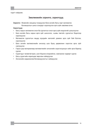 ªÌÍªÒÃªË



ãýäýãò íàéäíàì.


                        Çºâëºìæèéí çîðèëãî, çîðèëòóóä

   Çîðèëãî: ªíººãèéí íºõöºëä òîõèðóóëàí áàãà àíãèéí áàãø íàðò ìàòåìàòèê
                áîëîâñðîëûí øèíý ñòàíäàðò õýðýãæ¿¿ëýõ àðãà ç¿éí çºâëºìæ ºãíº.
   Çîðèëòóóä:
   •   Áàãø íàðûí ìàòåìàòèê îíîë áà ñóðãàëòûí îíîë àðãà ç¿éí ìýäëýãèéã äýýøë¿¿ëýõ
   •   Áàãà àíãèéí áàãø íàðûí àðãà ç¿éã øèíý÷ëýõ, “øàâü òºâòýé” ñóðãàëòûã áîäèòîîð
       õýðýãæ¿¿ëýõ
   •   Ìàòåìàòèê ñóðãàëòûí ÿâöàä õ¿¿õäèéí õºãæëèéã äýìæèõ àðãà ç¿éã áèé áîëãîæ,
       õýðýãæ¿¿ëýõ
   •   Áàãà àíãèéí ìàòåìàòèêèéí õè÷ýýëä øîî áóþó äºðâºëæèí õýðýãëýõ àðãà ç¿éã
       íýâòð¿¿ëýõ
   •   Ãàðûí äîð ìàòåðèàëààð ìàòåìàòèêèéí õè÷ýýëèéí õýðýãëýãäýõ¿¿í õèéõ àðãà áàðèëä
       ñóðãàõ
   •   Ñóðàã÷äûã ÷ºëººòýé ÿðèõ, ¿çýë áîäëîî èëýðõèéëýõ, õàìãààëàõ ÷àäâàðò ñóðãàõ
   •   Áàãø ñóðàã÷èéí õàðèëöààã ººð÷ëºí ñàéæðóóëàõ
   •   Õè÷ýýëèéí êèððèêþëèì áîëîâñðóóëàëòûã ñàéæðóóëàõ




                                                                                      13
 
