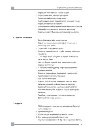 ÌÀÒÅÌÀÒÈÊÈÉÍ ÕÈ×ÝÝËÈÉÍ ÊÈÐÐÈÊÞËÈÌ



                        •   Ñóðàëöàã÷-õýðýãëýã÷èéí òàëààñ õàíäàõ
                        •   Õýðýãöýýíèé îíîë, çàãâàðò òóëãóóðëàõ
                        •   Òàíèí ìýäýõ¿éí õýðýãöýýíýýñ ýõëýõ
                        •   Àõóé àìüäðàë, àæèë ¿éëäâýðëýëèéí õýðýãöýýã òîîöîõ
                        •   Ñóðàëöàõ õýðýãöýýíä ¿íäýñëýõ
                        •   ×àíàðòàé àìüäðàõ àðãà óõààí ýçýìøèõ õýðýãöýýã òóñãàõ
                        •   Íèéãìèéí ýðýëò õýðýãöýý, çàõèàëãûã õàðãàëçàõ
                        •   Õýðýãöýýã çîðèëò áóñ õýðýãöýý áàéäëààð òîìü¸îëîõ


4. Çîðèëãî, çîðèëòóóä
                        •   Áàãø- Íèéë¿¿ëýã÷èéí òàëààñ õàíäàõ
                        •   Çîðèëãîîñ çîðèëò, çîðèëòîîñ çîðèëãî ãýñýí àëü ÷
                            ÷èãëýëýýð õèéæ áîëîõ
                        •   Çîðèëòûí 4 “to”-ä õàðãàëçóóëàõ
                        •   Çîðèëòûã òàíèí ìýäýõ¿éí òóõàéí òºâøèíä íèéö¿¿ëýí
                            òîìü¸îëîõ
                        •   …-ûã ìýäýõ àðãûã òàíèóëàõ, ºâë¿¿ëýõ, ýçýìø¿¿ëýõ
                            ãýñýí àÿñààð áè÷èõ
                        •   “to” òóñ á¿ðèéí åðºíõèé öîãö ÷àäàìæèíä òóõàéí
                            ñýäâýýð àæèëëóóëàõ
                        •   4 “to” öîãö ÷àäàìæóóä ººð õîîðîíäîî óÿëäààòàé,
                            óëàìæèëñàí áàéõ
                        •   Çîðèëòûã òîäîðõîéëîõ ¿éëäë¿¿äèéã òºðºëæ¿¿ëýõ
                        •   Òóõàéí ñýäâèéí àãóóëãûã ýçýìøèõ
                        •   Õýë òåõíèêò òàéëàãäàõ
                        •   Õýìæèõ, áîëîâñðóóëàõ, òîîöîîëîõ, ä¿ðñëýõ àðãàä
                            ñóðàëöàõ, àìüäðàë àõóéäàà çîõèñòîé õýðýãëýõ
                        •   Ýäãýýð ¿éë àæèëëàãààã õýðýãæ¿¿ëýõäýý áóñàäòàé
                            íèéãìèéí õàðèóöëàãà, ¸ñ ç¿éòýé õàíäàõ àðãà áàðèëä
                            ñóðàëöàõ
                        •   Òóõàéí àãóóëãûã öààøèä ã¿íçãèéð¿¿ëýí ñóäëàõ
                            áýëòãýëèéã õàíãàõàä îðøèíî.


5. Àãóóëãà
                            ÒØÀ-ûí õ¿ðäèéã ñóäëàãäàõóóí, óð óõààí òóñ á¿ð äýýð
                            íü áîëîâñðóóëàõ
                        1. Àðãàà òàíèëöóóëàõ
                        2. Ñóäëàãäàõóóí, óð óõààíû æàãñààëòûã ãàðãàõ
                        3. Ýíý ìýäýýëëýýð õ¿ðäýý áîëîâñðóóëàõ
                            Àãóóëãûã õèéõäýý çºâõºí 1, 2-ð “to”-ã áàðèìæàà áîëãîõ,

                                                                                   23
 