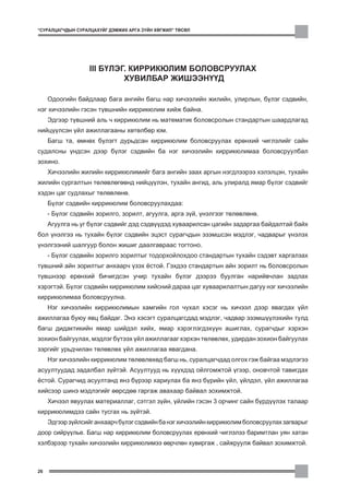 “ÑÓÐÀËÖÀÃ×ÄÛÍ ÑÓÐÀËÖÀÕÓÉÃ ÄÝÌÆÈÕ ÀÐÃÀ Ç¯ÉÍ ÕªÃÆÈË” ÒªÑªË




                   III Á¯ËÝÃ. ÊÈÐÐÈÊÞËÈÌ ÁÎËÎÂÑÐÓÓËÀÕ
                            ÕÓÂÈËÁÀÐ ÆÈØÝÝÍ¯¯Ä

     Îäîîãèéí áàéäëààð áàãà àíãèéí áàãø íàð õè÷ýýëèéí æèëèéí, óëèðëûí, á¿ëýã ñýäâèéí,
íýã õè÷ýýëèéí ãýñýí ò¿âøíèéí êèððèêþëèì õèéæ áàéíà.
     Ýäãýýð ò¿âøíèé àëü ÷ êèððèêþëèì íü ìàòåìàòèê áîëîâñðîëûí ñòàíäàðòûí øààðäëàãàä
íèéö¿¿ëñýí ¿éë àæèëëàãààíû õºòºëáºð þì.
     Áàãø òà, ºìíºõ á¿ëýãò äóðüäñàí êèððèêþëèì áîëîâñðóóëàõ åðºíõèé ÷èãëýëèéã ñàéí
ñóäàëñíû ¿íäñýí äýýð á¿ëýã ñýäâèéí áà íýã õè÷ýýëèéí êèððèêþëèìàà áîëîâñðóóëáàë
çîõèíî.
     Õè÷ýýëèéí æèëèéí êèððèêþëèìèéã áàãà àíãèéí çààõ àðãûí íýãäëýýðýý õýëýëöýí, òóõàéí
æèëèéí ñóðãàëòûí òºëºâëºãººíä íèéö¿¿ëýí, òóõàéí àíãèä, àëü óëèðàëä ÿìàð á¿ëýã ñýäâèéã
õýäýí öàã ñóäëàõûã òºëºâëºíº.
     Á¿ëýã ñýäâèéí êèððèêþëèì áîëîâñðóóëàõäàà:
     - Á¿ëýã ñýäâèéí çîðèëãî, çîðèëò, àãóóëãà, àðãà ç¿é, ¿íýëãýýã òºëºâëºíº.
     Àãóóëãà íü óã á¿ëýã ñýäâèéã äýä ñýäâ¿¿äýä õóâààðèëñàí öàãèéí çàäàðãàà áàéäàëòàé áàéõ
áîë ¿íýëãýý íü òóõàéí á¿ëýã ñýäâèéí ýöýñò ñóðàã÷äûí ýçýìøñýí ìýäëýã, ÷àäâàðûã ¿íýëýõ
¿íýëãýýíèé øàëãóóð áîëîí æèøèã äààëãàâðààñ òîãòîíî.
     - Á¿ëýã ñýäâèéí çîðèëãî çîðèëòûã òîäîðõîéëîõäîî ñòàíäàðòûí òóõàéí ñýäýâò õàðãàëçàõ
ò¿âøíèé àéí çîðèëòûã àíõààð÷ ¿çýõ ¸ñòîé. Ãýõäýý ñòàíäàðòûí àéí çîðèëò íü áîëîâñðîëûí
ò¿âøíýýð åðºíõèé áè÷èãäñýí ó÷èð òóõàéí á¿ëýã äýýðýý áóóëãàí íàðèéâ÷ëàí çàäëàõ
õýðýãòýé. Á¿ëýã ñýäâèéí êèððèêþëèì õèéñíèé äàðàà öàã õóâààðèëàëòûí äàãóó íýã õè÷ýýëèéí
êèððèêþëèìàà áîëîâñðóóëíà.
     Íýã õè÷ýýëèéí êèððèêþëèìûí õàìãèéí ãîë ÷óõàë õýñýã íü õè÷ýýë äýýð ÿâàãäàõ ¿éë
àæèëëàãàà áóþó ÿâö áàéäàã. Ýíý õýñýãò ñóðàëöàãñäàä ìýäëýã, ÷àäâàð ýçýìø¿¿ëýõèéí òóëä
áàãø äèäàêòèêèéí ÿìàð øèéäýë õèéõ, ÿìàð õýðýãëýãäýõ¿¿í àøèãëàõ, ñóðàã÷äûã õýðõýí
çîõèîí áàéãóóëàõ, ìýäëýã á¿òýýõ ¿éë àæèëëàãààã õýðõýí òºëºâëºõ, óäèðäàí çîõèîí áàéãóóëàõ
çýðãèéã óðüä÷èëàí òºëºâëºõ ¿éë àæèëëàãàà ÿâàãäàíà.
     Íýã õè÷ýýëèéí êèððèêþëèì òºëºâëºõºä áàãø íü, ñóðàëöàã÷äàä îëãîõ ãýæ áàéãàà ìýäëýãýý
àñóóëòóóäàä çàäàëáàë ç¿éòýé. Àñóóëòóóä íü õ¿¿õäýä îéëãîìæòîé ¿ãýýð, îíîâ÷òîé òàâèãäàõ
¸ñòîé. Ñóðàã÷èä àñóóëòàíä ÿíç á¿ðýýð õàðèóëàõ áà ÿíç á¿ðèéí ¿éë, ¿éëäýë, ¿éë àæèëëàãàà
õèéñýýð øèíý ìýäëýãèéã ººðñäºº ãàðãàæ àâàõààð áàéâàë çîõèìæòîé.
     Õè÷ýýë ÿâóóëàõ ìàòåðèàëëàã, ñýòãýë ç¿éí, ¿éëèéí ãýñýí 3 îð÷èíã ñàéí á¿ðä¿¿ëýõ òàëààð
êèððèêþëèìäýý ñàéí òóñãàõ íü ç¿éòýé.
     Ýäãýýð ç¿éëñèéã àíõààð÷ á¿ëýã ñýäâèéí áà íýã õè÷ýýëèéí êèððèêþëèì áîëîâñðóóëàõ çàãâàðûã
äîîð ñèéð¿¿ëüå. Áàãø íàð êèððèêþëèì áîëîâñðóóëàõ åðºíõèé ÷èãëýëýý áàðèìòëàí óÿí õàòàí
õýëáýðýýð òóõàéí õè÷ýýëèéí êèððèêþëèìýý ººð÷ëºí õóâèðãàæ , ñàéæðóóëæ áàéâàë çîõèìæòîé.



26
 