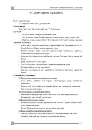 ÊÈÐÐÈÊÞËÈÌ ÁÎËÎÂÑÐÓÓËÀÕ ÕÓÂÈËÁÀÐ ÆÈØÝÝÍ¯¯Ä



                     3.1. Á¿ëýã ñýäâèéí êèððèêþëèì


Á¿ëýã ñýäâèéí íýð:
     «10 õýòð¿¿ëýí íýìýõ áà 20 äîòîðõ õàñàõ»
Õàìðàõ õ¿ðýý:
     Áàãà ñóðãóóëèéí 2-ð àíãèéí ñóðàã÷èä ( 7- 8 íàñíûõàí)
Õýðýãöýý:
     •      20 äîòîðõ àõóéí òîîöîîã õóðäàí õèéæ ñóðàõ.
     •      10 – 20 äîòîðõ òîîíû á¿òöèéã àøèãëàí öýýæýýð íýìýõ, õàñàõ ¿éëäýë õèéõ.
     •      20 äîòîðõ íýìýõ, õàñàõ ¿éëäëèéã áè÷ãýýð îíîâ÷òîé ã¿éöýòãýõ àðãàä ñóðàëöàõ
Çîðèëãî, çîðèëòóóä:
     •   Íýìýõ, õàñàõ ¿éëäëèéã îíîâ÷òîé àðãà õýðýãëýí áè÷ãýýð áà öýýæýýð ã¿éöýòãýõ.
     •   Ýíãèéí áîäëîãî áîäîæ, çîõèîæ, õóâèðãàæ ñóðàõ
     •   Áîäîëò õèéõäýý áîäèò ç¿éëñèéã äºðâºëæèíãººð òºëººë¿¿ëæ, çóðàãëàæ,
         ñõåì÷èëæ îëîí àðãààð áîäîæ ñóðàõ
     •   Ñóðàã÷èä áîäñîí áîäîëòîî òàéëáàðëàõ, áóñäûí áîäñîíûã îéëãîõ ÷àäâàðòàé
         áîëîõ.
     •   Áóñäûã õ¿ëýýöòýé ñîíñîæ ñóðàõ.
     •   Òîîöîîëîëä øèíý õýðýãëýãäýõ¿¿í (äºðâºëæèí) õýðýãëýæ ñóðàõ.
     •   Ìàòåìàòèê áè÷èãëýë çºâ õèéæ ñóðàõ.
     •   Ãàðãàñàí õàðèóãàà ó÷èð ç¿éí ¿íäýñëýëòýé òàéëáàðëàõ, õàìãààëàõ ÷àäâàðòàé
         áîëîõ.
Ýçýìøèõ öîãö ÷àäàìæóóä:
     K1 áóþó ìàòåìàòèê õýë õàðèëöààíû öîãö ÷àäàìæ
     •   Õèéæ     áàéãàà   ¿éëäëýý   ÿíç   á¿ðèéí   õýðýãëýãäýõ¿¿í   äýýð   îéëãîìæòîé
         òàéëáàðëàõ.
     •   Áóñäûí ¿ãèéã õ¿ëýýöòýé ñîíñîõ, ººðèéí áîäëîî çºâ òàéëáàðëàõ, õàìãààëàõ.
     •   Çºâ ìýòãýëöýõ, ìàðãàëäàõ.
      K2 áóþó ó÷èðëàí ¿íäýñëýõ öîãö ÷àäàìæ
     •   Õèéñýí ¿éëäëèéí ó÷èð ç¿éã îëñîí áàéõ, îéëãîîã¿é ç¿éëñýý áóñäààñ àñóóõ
     •   Áóñäààñ çºâ, ñàéí ç¿éëèéã òóñãàí àâàõ.
     K3 áóþó çàãâàð÷ëàõ öîãö ÷àäàìæ
     •   Ìàòåìàòèê ¿éëäýë õèéõäýý äºðâºëæèíã çºâ àøèãëàõ, ò¿¿íèé çàãâàðûã õèéõ,
         çóðàõ ÷àäâàðòàé áîëîõ.
     •   Çàãâàð áà çóðàãëàëûã àøèãëàí ìàòåìàòèê áè÷âýð õèéõ.
     K4 áóþó àñóóäàë øèéäâýðëýõ öîãö ÷àäàìæ
     •   Çºâ ¿éë àæèëëàãààã ã¿éöýòãýñíýýð áîäëîãî, æèøýýíèé õàðèóã çºâ ãàðãàõ.
     •   Õàðèó áà øèéäëèéã çºâ ãàðãàõ îëîí àðãà áàéãààã ìýäðýõ.



                                                                                      27
 