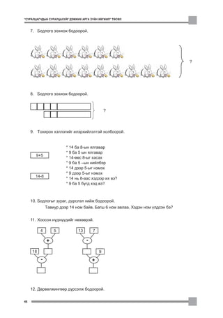 “ÑÓÐÀËÖÀÃ×ÄÛÍ ÑÓÐÀËÖÀÕÓÉÃ ÄÝÌÆÈÕ ÀÐÃÀ Ç¯ÉÍ ÕªÃÆÈË” ÒªÑªË



     7. Áîäëîãî çîõèîæ áîäîîðîé.




                                                                                 ?




     8. Áîäëîãî çîõèîæ áîäîîðîé.



                                                ?




     9. Òîõèðîõ õýëëýãèéã èëýðõèéëýëòýé õîëáîîðîé.


                         * 14 áà 8-ûí ÿëãàâàð
                         * 9 áà 5 ûí ÿëãàâàð
       9+5
                         * 14-ººñ 8-ûã õàñàõ
                         * 9 áà 5 –ûí íèéëáýð
                         * 14 äýýð 5-ûã íýìýõ
                         * 9 äýýð 5-ûã íýìýõ
       14-8
                         * 14 íü 8-ààñ õýäýýð èõ âý?
                         * 9 áà 5 á¿ãä õýä âý?



     10. Áîäëîãûã çóðàã, ä¿ðñëýë õèéæ áîäîîðîé.
               Òàâèóð äýýð 14 íîì áàéâ. Áàãø 6 íîì àâëàà. Õýäýí íîì ¿ëäñýí áý?


     11. Õîîñîí í¿äí¿¿äèéã íºõººðýé.

           4       5           13       7

               +                    -

      18                                    9
           -                            +




     12. Äºðâºëæèíãººð ä¿ðñýëæ áîäîîðîé.

48
 