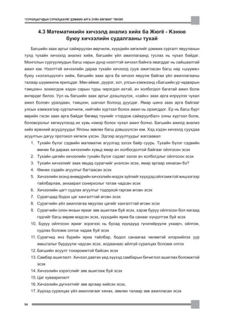 “ÑÓÐÀËÖÀÃ×ÄÛÍ ÑÓÐÀËÖÀÕÓÉÃ ÄÝÌÆÈÕ ÀÐÃÀ Ç¯ÉÍ ÕªÃÆÈË” ÒªÑªË



        4.3 Ìàòåìàòèêèéí õè÷ýýëä àíàëèç õèéõ áà Æþã¸ - Êýíêþ
                  áóþó õè÷ýýëèéí ñóäàëãààíû òóõàé
     Áàãøèéí çààõ àðãûã ñàéæðóóëàí ººð÷èëæ, õ¿¿õäèéí õºãæëèéã äýìæèõ ñóðãàëò ÿâóóëàõûí
òóëä òóõàéí õè÷ýýëä àíàëèç õèéæ, áàãøèéí ¿éë àæèëëàãààíä òóñëàõ íü ÷óõàë áàéäàã.
Ìîíãîëûí ñóðãóóëèóäûí áàãø íàðûí äóíä íýýëòòýé õè÷ýýë áàéíãà ÿâàãääàã íü ñàéøààëòàé
àæèë þì. Íýýëòòýé õè÷ýýëèéí äàðàà òóõàéí õè÷ýýëä ñóóæ àæèãëàñàí áàãø íàð “ø¿¿ìæ”
áóþó “õýëýëö¿¿ëýã” õèéæ, áàãøèéí çààõ àðãà áà õè÷ýýë ÿâóóëæ áàéãàà ¿éë àæèëëàãààíû
òàëààð ø¿¿ìæèëæ ÿðèëöäàã. Ìºí àéìàã, ä¿¿ðýã, õîò, óëñûí õýìæýýíä “Áàãøèéí óð ÷àäâàðûí
òýìöýýí” çîõèîãäîæ õýäýí ñàðûí òóðø ÷èðýãäýë èõòýé, à÷ õîëáîãäîë áàãàòàé àæèë áîëæ
ºíãºðäºã áèëýý. Óóë íü áàãøèéí çààõ àðãûã äýýøë¿¿ëýõ, “ñàéí” çààõ àðãà èëð¿¿ëýõ ÷óõàë
àæèë áîëîâ÷ óðàëäààí, òýìöýýí, øàãíàë áîëîîä äóóñäàã. ßìàð øèíý çààõ àðãà áàéãààã
óëñûí õýìæýýãýýð ñóðòàë÷èëæ, íèéòèéí õ¿ðòýýë áîëîõ àæèë íü îðõèãääîã. Åð íü áàãø á¿ðò
ººðèéí ãýñýí çààõ àðãà áàéäàã áºãººä ò¿¿íèéã “òîðäîæ ñàéæðóóëáàë” îëíû õ¿ðòýýë áîëæ,
áîëîâñðîëûã õºãæ¿¿ëýõýä èõ õóâü íýìýð áîëîõ ÷óõàë àæèë áîëíî. Áàãøèéí àæèëä àíàëèç
õèéõ åðºíõèé àñóóäëóóäûã ßïîíû çºâëºõ áàãø äýâø¿¿ëñýí þì. Õýä õýäýí õè÷ýýëä ñóóõäàà
àñóóëòûí äàãóó ïðîòîêîë õºòºëæ ¿çñýí. Ýäãýýð àñóóëòóóäûã æàãñààâàë:
     1. Òóõàéí á¿ëýã ñýäâèéí ìàòåìàòèê àãóóëãàä ýçëýõ áàéð ñóóðü. Òóõàéí á¿ëýã ñýäâèéí
        ºìíºõ áà äàðààõ õè÷ýýëèéí õóâüä ÿìàð à÷ õîëáîãäîëòîé áàéãààã îéëãîñîí ýñýõ
     2. Òóõàéí öàãèéí õè÷ýýëèéí òóõàéí á¿ëýã ñýäýâò ýçëýõ à÷ õîëáîãäëûã îéëãîñîí ýñýõ
     3. Òóõàéí õè÷ýýëèéã çààõ ÿâöàä ñóðàã÷èéã ¿íýëñýí ýñýõ, ÿìàð àðãààð õÿíàñàí áý?
     4. ªìíºõ ñýäâéí àãóóëãûã áàãòààñàí ýñýõ
     5. Õè÷ýýëèéí ýõýíä ºíººäðèéí õè÷ýýëèéí ìýäýõ ç¿éëèéã õ¿¿õäýä îéëãîìæòîé æèøýýãýýð
        òàéëáàðëàæ, àíõààðàë ñîíèðõîëûã òàòàæ ÷àäñàí ýñýõ
     6. Õè÷ýýëèéí öàãò ñóäëàõ àãóóëãûã òîäîðõîé ãàðãàæ ºãñºí ýñýõ
     7. Ñóðàã÷äàä áîäîõ öàã õàíãàëòòàé ºãñºí ýñýõ
     8. Ñóðàã÷èéí ¿éë àæèëëàãàà ÿâóóëàõ öàãèéã õàíãàëòòàé ºãñºí ýñýõ
     9. Ñóðàã÷èéí îëîí ÿíçûí ÿðèàã çºâ àøèãëàæ áóé ýñýõ, õýðýâ áóðóó îéëãîñîí áîë ÿàãààä
        ãýäãèéã áàãø ººðºº ìýäñýí ýñýõ, õ¿¿õäèéí ÿðèà áà ñàíààã õ¿íäýòãýæ áóé ýñýõ
     10. Áóðóó îéëãîñîí ÿðèàã ýñðýãýýñ íü áóñàä õ¿¿õä¿¿ä ã¿íçãèéð¿¿ëæ óõààð÷, îéëãîæ,
        ñóäëàõ áîëîìæ îëãîæ ÷àäàæ áóé ýñýõ
     11. Ñóðàã÷èä ÿíç á¿ðèéí ÿðèà òàéëáàð, áîäîë ñàíààãàà ÷ºëººòýé èëýðõèéëýõ óóð
        àìüñãàëûã á¿ðä¿¿ëæ ÷àäñàí ýñýõ, àëäààíààñ àéëã¿é ñóðàëöàõ áîëîìæ îëãîõ
     12. Áàãøèéí àñóóëò òîõèðîìæòîé áàéñàí ýñýõ
     13. Ñàìáàð àøèãëàëò. Õè÷ýýë äàâòàõ ¿åä õ¿¿õýä ñàìáàðûí áè÷èãëýë àøèãëàõ áîëîìæòîé
        ýñýõ
     14. Õè÷ýýëèéí õýðýãñëèéã çºâ àøèãëàæ áóé ýñýõ
     15. Öàã õóâààðèëàëò
     16. Õè÷ýýëèéí ä¿ãíýëòèéã çºâ àðãààð õèéñýí ýñýõ,
     17. Õ¿¿õýä ñóðàëöàõ ¿éë àæèëëàãààã õÿíàõ, çºâëºõ òàëààð çºâ àæèëëàñàí ýñýõ


54
 