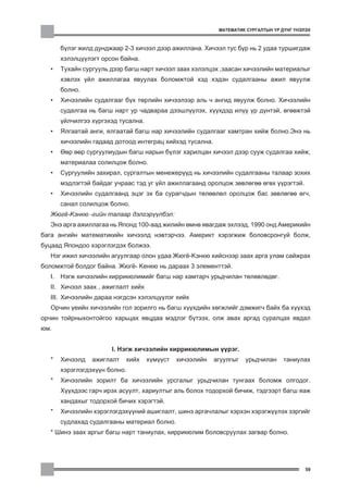 ÌÀÒÅÌÀÒÈÊ ÑÓÐÃÀËÒÛÍ ¯Ð Ä¯ÍÃ ¯ÍÝËÝÕ



       á¿ëýã æèëä äóíäæààð 2-3 õè÷ýýë äýýð àæèëëàíà. Õè÷ýýë òóñ á¿ð íü 2 óäàà òóðøèãäàæ
       õýëýëö¿¿ëýãò îðñîí áàéíà.
   •   Òóõàéí ñóðãóóëü äýýð áàãø íàðò õè÷ýýë çààõ õýëýëöýõ ,çààñàí õè÷ýýëèéí ìàòåðèàëûã
       õýâëýõ ¿éë àæèëëàãàà ÿâóóëàõ áîëîìæòîé õýä õýäýí ñóäàëãààíû àæèë ÿâóóëæ
       áîëíî.
   •   Õè÷ýýëèéí ñóäàëãààã á¿õ òºðëèéí õè÷ýýëýýð àëü ÷ àíãèä ÿâóóëæ áîëíî. Õè÷ýýëèéí
       ñóäàëãàà íü áàãø íàðò óð ÷àäâàðàà äýýøë¿¿ëýõ, õ¿¿õäýä èë¿¿ ¿ð ä¿íòýé, ºãººæòýé
       ¿éë÷èëãýý õ¿ðãýõýä òóñàëíà.
   •   ßëãààòàé àíãè, ÿëãààòàé áàãø íàð õè÷ýýëèéí ñóäàëãààã õàìòðàí õèéæ áîëíî.Ýíý íü
       õè÷ýýëèéí ãàäààä äîòîîä èíòåãðàö õèéõýä òóñàëíà.
   •   ªºð ººð ñóðãóóëèóäûí áàãø íàðûí á¿ëýã õàðèëöàí õè÷ýýë äýýð ñóóæ ñóäàëãàà õèéæ,
       ìàòåðèàëàà ñîëèëöîæ áîëíî.
   •   Ñóðãóóëèéí çàõèðàë, ñóðãàëòûí ìåíåæåð¿¿ä íü õè÷ýýëèéí ñóäàëãààíû òàëààð çîõèõ
       ìýäëýãòýé áàéäàã ó÷ðààñ òýä óã ¿éë àæèëëàãààíä îðîëöîæ çºâëºãºº ºãºõ ¿¿ðýãòýé.
   •   Õè÷ýýëèéí ñóäàëãààíä ýöýã ýõ áà ñóðàã÷äûí òºëººëºë îðîëöîæ áàñ çºâëºãºº ºã÷,
       ñàíàë ñîëèëöîæ áîëíî.
   Æþã¸-Êýíêþ -ãèéí òàëààð äýëãýð¿¿ëáýë:
   Ýíý àðãà àæèëëàãàà íü ßïîíä 100-ààä æèëèéí ºìíº ÿâàãäàæ ýõëýýä, 1990 îíä Àìåðèêèéí
áàãà àíãèéí ìàòåìàòèêèéí õè÷ýýëä íýâòýð÷ýý. Àìåðèêò õýðýãæèæ áîëîâñðîíãóé áîëæ,
áóöààä ßïîíäîî õýðýãëýãäýõ áîëæýý.
   Íýã èæèë õè÷ýýëèéí àãóóëãààð îëîí óäàà Æþã¸-Êýíêþ õèéñíýýð çààõ àðãà óëàì ñàéæðàõ
áîëîìæòîé áîëäîã áàéíà. Æþã¸- Êåíêþ íü äàðààõ 3 ýëåìåíòòýé.
   I. Íýãæ õè÷ýýëèéí êèððèêþëèìèéã áàãø íàð õàìòàð÷ óðüä÷èëàí òºëºâëºäºã.
   II. Õè÷ýýë çààõ , àæèãëàëò õèéõ
   III. Õè÷ýýëèéí äàðàà íýãäñýí õýëýëö¿¿ëýã õèéõ
   Îð÷èí ¿åèéí õè÷ýýëèéí ãîë çîðèëãî íü áàãø õ¿¿õäèéí õºãæëèéã äýìæèã÷ áàéõ áà õ¿¿õýä
îð÷èí òîéðíûõîíòîéãîî õàðüöàõ ÿâöäàà ìýäëýã á¿òýýõ, îëæ àâàõ àðãàä ñóðàëöàõ ÿâäàë
þì.


                       I. Íýãæ õè÷ýýëèéí êèððèêþëèìûí ¿¿ðýã.
   *   Õè÷ýýëä   àæèãëàëò   õèéõ     õ¿ì¿¿ñò   õè÷ýýëèéí   àãóóëãûã   óðüä÷èëàí    òàíèóëàõ
       õýðýãëýãäýõ¿¿í áîëíî.
   *   Õè÷ýýëèéí çîðèëò áà õè÷ýýëèéí óðñãàëûã óðüä÷èëàí òóíãààõ áîëîìæ îëãîäîã.
       Õ¿¿õäýýñ ãàð÷ èðýõ àñóóëò, õàðèóëòûã àëü áîëîõ òîäîðõîé áè÷èæ, òýäãýýðò áàãø ÿàæ
       õàíäàõûã òîäîðõîé áè÷èõ õýðýãòýé.
   *   Õè÷ýýëèéí õýðýãëýãäýõ¿¿íèé àøèãëàëò, øèíý àðãà÷ëàëûã õýðõýí õýðýãæ¿¿ëýõ çýðãèéã
       ñóäëàõàä ñóäàëãààíû ìàòåðèàë áîëíî.
   * Øèíý çààõ àðãûã áàãø íàðò òàíèóëàõ, êèððèêþëèì áîëîâñðóóëàõ çàãâàð áîëíî.




                                                                                            59
 