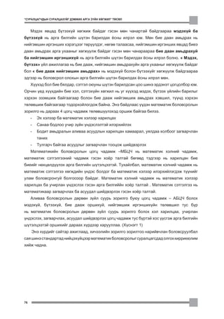 “ÑÓÐÀËÖÀÃ×ÄÛÍ ÑÓÐÀËÖÀÕÓÉÃ ÄÝÌÆÈÕ ÀÐÃÀ Ç¯ÉÍ ÕªÃÆÈË” ÒªÑªË



     Ìýäýõ ÿâöàä á¿òýýõ¿é õºãæèæ áàéäàã ãýñýí ìºí ÷àíàðòàé áàéäãààðàà ìýäýõ¿é áà
á¿òýýõ¿é íü àðãà áèëãèéí ø¿òýí áàðèëäàõ ¸ñíû èëðýë þì. Ìºí áèå äààí àìüäðàõ íü
íèéãýìøèí èðãýíøèõ õýðýãöýýã òºð¿¿ëäýã, íºãºº òàëààñàà, íèéãýìøèí èðãýíøèõ ÿâöàä áèåý
äààí àìüäðàõ àðãà óõààíûã õºãæ¿¿ëæ áàéäàã ãýñýí ìºí ÷àíàðààðàà áèå äààí àìüäðàõóé
áà íèéãýìøèí èðãýíøèõ¿é íü àðãà áèëãèéí ø¿òýí áàðèëäàõ ¸ñíû èëðýë áîëíî. “ Ìýäýõ,
á¿òýýõ” ¿éë àæèëëàãàà íü áèå äààæ, íèéãýìøèí àìüäðàõóéí àðãà óõààíûã õºãæ¿¿ëæ áàéäàã
áîë “ áèå äààæ íèéãýìøèí àìüäðàõ” íü ìýäýõ¿é áîëîí á¿òýýõ¿éã õºãæ¿¿ëæ áàéäãààðàà
ýäãýýð íü áîëîâñðîë îëîõûí àðãà áèëãèéí ø¿òýí áàðèëäàõ ¸ñíû èëðýë ìºí.
     Õ¿¿õýä áîë áèå áÿëäàð, ñýòãýë îþóíû ø¿òýí áàðèëäñàí öîî øèíý ýðäýíýò öîãöîëáîð þì.
Îð÷èí ¿åä õ¿¿õäèéí áèå õýë, ñýòãýõ¿éí õºãæèë íü óã õ¿¿õýä ìýäýõ, á¿òýýõ ¿éëèéí áàðèëûã
õýðõýí ýçýìøèæ áàéãààãààð áîëîí áèå äààæ íèéãýìøèæ àìüäðàõ õýâøèë, ò¿¿íä õýðõýí
òºëºâøèæ áàéãààãààð òîäîðõîéëîãäîæ áàéíà. Ýíý áàéäëààñ ¿¿äýí ìàòåìàòèê áîëîâñðîëûí
çîðèëãî íü äàðààõ 4 öîãö ÷àäàìæ òºëºâø¿¿ëýõýä îðøèæ áàéãàà áèëýý.
     -   Ýõ õýëýýð áà ìàòåìàòèê õýëýýð õàðèëöàõ
     -   Ñàíàà áîäëîî ó÷èð ç¿éí ¿íäýñëýëòýé èëýðõèéëýõ
     -   Áîäèò àìüäðàëûí àëèâàà àñóóäëûí õàðèëöàí õàìààðàë, óÿëäàà õîëáîîã çàãâàð÷ëàí
         òàíèõ
     -   Òóëãàð÷ áàéãàà àñóóäëûã çàãâàð÷ëàí òîîöîæ øèéäâýðëýõ
     Ìàòåìàòèêèéí áîëîâñðîëûí öîãö ÷àäàìæ –ÌÁÖ× íü ìàòåìàòèê õýëíèé ÷àäàìæ,
ìàòåìàòèê ñýòãýëãýýíèé ÷àäàìæ ãýñýí õî¸ð òàëòàé áºãººä òýäãýýð íü õàðèëöàí áèå
áèåèéã íºõöºëä¿¿ëýõ àðãà áèëãèéí ø¿òýëöýýòýé. Òóõàéëáàë, ìàòåìàòèê õýëíèé ÷àäàìæ íü
ìàòåìàòèê ñýòãýëãýý õºãæäèéí ¿íäýñ áîëäîã áà ìàòåìàòèê õýëýýð èëýðõèéëýãäýæ ò¿¿íèéã
óëàì áîëîâñðîíãóé áîëãîñîîð áàéäàã. Ìàòåìàòèê õýëíèé ÷àäàìæ íü ìàòåìàòèê õýëýýð
õàðèëöàõ áà ó÷èðëàí ¿íäýñëýõ ãýñýí àðãà áèëãèééí õî¸ð òàëòàé . Ìàòåìàòèê ñýòãýëãýý íü
ìàòåìàòèêààð çàãâàð÷ëàõ áà àñóóäàë øèéäâýðëýõ ãýñýí õî¸ð òàëòàé.
     Àëèâàà áîëîâñðîëûí äºðâºí ç¿éë ñóóðü çîðèëãî áóþó öîãö ÷àäàìæ – ÀÁÖ× áîëîõ
ìýäýõ¿é, á¿òýýõ¿é, áèå äààæ îðøèõóé, íèéãýìøèæ èðãýíøèõ¿éí òºëºâøèë òóñ á¿ð
íü ìàòåìàòèê áîëîâñðîëûí äºðâºí ç¿éë ñóóðü çîðèëãî áîëîõ õýë õàðèëöàà, ó÷èðëàí
¿íäýñëýõ, çàãâàð÷ëàõ, àñóóäàë øèéäâýðëýõ öîãö ÷àäàìæ òóñ á¿ðòýé õîñ ¿¿ñãýæ àðãà áèëãèéí
ø¿òýëöýýòýé îðøèõèéã äàðààõ õ¿ðäýýð õàðóóëëàà. (Õ¿ñíýãò 1)
     Ýíý õ¿ðäèéã ñàéòàð àæèãëààä, õè÷ýýëèéí çîðèëãî çîðèëòîî íàðèéâ÷ëàí áîëîâñðóóëáàë
ñàÿ øèíý ñòàíäàðòàä íèéöýõ¿éöýýð ìàòåìàòèê áîëîâñðîëûã ñóðàëöàãñäàä îëãîõ êèððèêþëèì
õèéæ ÷àäíà.




76
 