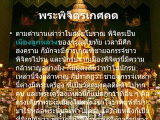 พระพิจิตรเกศคด   ตามตำนานเล่าว่าในสมัยโบราณ พิจิตรเป็น เมืองลูกหลวง ของกรุงสุโขทัย เวลามีศึกสงคราม ก็มักจะมีการเกณฑ์ชายฉกรรจ์ชาวพิจิตรไปรบ และนักรบจากเมืองพิจิตรนี้มีความกล้าหาญอย่างยิ่ง ก็มีผู้สงสัยว่าทำไมนักรบเหล่านี้จึงกล้าหาญ ก็ปรากฏว่า ชายฉกรรจ์เหล่านี้ต่างมีพระเครื่อง ที่เป็นวัตถุมงคลติดตัวไปทุกคน และพระเครื่องเหล่านี้ก็แปลกกว่าที่อื่น ๆ คือตรงเศียรพระจะเอียงไม่ตรง เข้าใจว่าพิมพ์ที่นำมาใช้หล่อพระนั้นจะทำไม่ตรง แต่ภายหลังก็เป็นที่นิยมกันว่า พระเครื่องของพระเกจิอาจารย์ต่าง ๆ ที่ทำขึ้นในเมืองพิจิตรในสมัยต่อมามักจะทำเกศให้คด เป็นรูปพิมพ์นิยม จึงเรียกกันติดปากว่า  พิจิตรเกศคด   