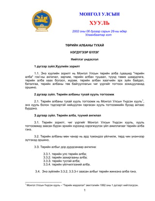 МОНГОЛ УЛСЫН

                                                     ХУУЛЬ
                                       2002 оны 06 дугаар сарын 28-ны өдөр
                                               Улаанбаатар хот


                                  ТӨРИЙН АЛБАНЫ ТУХАЙ

                                      НЭГДҮГЭЭР БҮЛЭГ

                                      Нийтлэг үндэслэл

         1 дүгээр зүйл.Хуулийн зорилт

      1.1. Энэ хуулийн зорилт нь Монгол Улсын төрийн алба /цаашид "төрийн
алба" гэх/-ны ангилал, зарчим, төрийн албан тушаал, түүнд тавих шаардлага,
төрийн алба хаах болзол, журам, төрийн албан хаагчийн эрх зүйн байдал,
баталгаа, төрийн албаны төв байгууллагын чиг үүргийг тогтоон зохицуулахад
оршино.

         2 дугаар зүйл. Төрийн албаны тухай хууль тогтоомж

      2.1. Төрийн албаны тухай хууль тогтоомж нь Монгол Улсын Үндсэн хууль 1 ,
энэ хууль болон тэдгээртэй нийцүүлэн гаргасан хууль тогтоомжийн бусад актаас
бүрдэнэ.

         З дугаар зүйл. Төрийн алба, түүний ангилал

      3.1. Төрийн зорилт, чиг үүргийг Монгол Улсын Үндсэн хууль, хууль
тогтоомжид заасан бүрэн эрхийн хүрээнд хэрэгжүүлэх үйл ажиллагааг төрийн алба
гэнэ.

      3.2. Төрийн албаны мөн чанар нь ард түмэндээ үйлчилж, төрд чин үнэнчээр
зүтгэхэд оршино.

         3.З. Төрийн албыг дор дурдсанаар ангилна:

                 3.3.1. төрийн улс төрийн алба;
                 3.3.2. төрийн захиргааны алба;
                 3.3.З. төрийн тусгай алба;
                 3.3.4. төрийн үйлчилгээний алба.

          3.4. Энэ зүйлийн 3.3.2, 3.3.3-т заасан албыг төрийн жинхэнэ алба гэнэ.



1
    Монгол Улсын Үндсэн хууль – “Төрийн мэдээлэл” эмхтгэлийн 1992 оны 1 дүгээрт нийтлэгдсэн.

                                                1
 