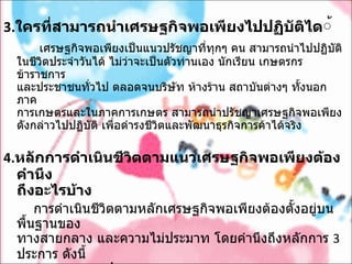 3. ใครที่สามารถนำเศรษฐกิจพอเพียงไปปฏิบัติได ้           เศรษฐกิจพอเพียงเป็นแนวปรัชญาที่ทุกๆ คน สามารถนำไปปฏิบัติ ในชีวิตประจำวันได้ ไม่ว่าจะเป็นตัวท่านเอง นักเรียน เกษตรกร ข้าราชการ   และประชาชนทั่วไป ตลอดจนบริษัท ห้างร้าน สถาบันต่างๆ ทั้งนอกภาค การเกษตรและในภาคการเกษตร สามารถนำปรัชญาเศรษฐกิจพอเพียง ดังกล่าวไปปฏิบัติ เพื่อดำรงชีวิตและพัฒนาธุรกิจการค้าได้จริง 4. หลักการดำเนินชีวิตตามแนวเศรษฐกิจพอเพียงต้องคำนึง ถึงอะไรบ้าง          การดำเนินชีวิตตามหลักเศรษฐกิจพอเพียงต้องตั้งอยู่บนพื้นฐานของ   ทางสายกลาง และความไม่ประมาท โดยคำนึงถึงหลักการ  3  ประการ ดังนี้            1. ความพอประมาณ            2. ความมีเหตุผล            3. การสร้างภูมิคุ้มกันที่ดีในตัว         