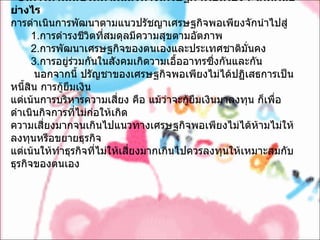 5. การดำเนินชีวิตตามแนวทางเศรษฐกิจพอเพียงจะเกิดผลอย่างไร การดำเนินการพัฒนาตามแนวปรัชญาเศรษฐกิจพอเพียงจักนำไปสู่        1. การดำรงชีวิตที่สมดุลมีความสุขตามอัตภาพ        2. การพัฒนาเศรษฐกิจของตนเองและประเทศชาติมั่นคง        3. การอยู่ร่วมกันในสังคมเกิดวามเอื้ออาทรซึ่งกันและกัน          นอกจากนี้ ปรัญชาของเศรษฐกิจพอเพียงไม่ได้ปฏิเสธการเป็นหนี้สิน การกู้ยืมเงิน   แต่เน้นการบริหารความเสี่ยง คือ แม้ว่าจะกู้ยืมเงินมาลงทุน ก็เพื่อดำเนินกิจการที่ไม่ก่อให้เกิด ความเสี่ยงมากจนเกินไปแนวทางเศรษฐกิจพอเพียงไม่ได้ห้ามไม่ให้ลงทุนหรือขยายธุรกิจ   แต่เน้นให้ทำธุรกิจที่ไม่ให้เสี่ยงมากเกินไปควรลงทุนให้เหมาะสมกับธุรกิจของตนเอง   
