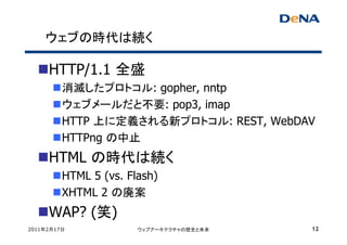 ウェブの時代は続く

     HTTP/1.1 全盛
         消滅したプロトコル: gopher, nntp
         ウェブメールだと不要: pop3, imap
         HTTP 上に定義される新プロトコル: REST, WebDAV
         HTTPng の中止
     HTML の時代は続く
         HTML 5 (vs. Flash)
         XHTML 2 の廃案
     WAP? (笑)
2011年2月17日             ウェブアーキテクチャの歴史と未来   12
 