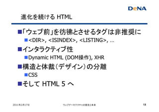 進化を続ける HTML

     「ウェブ前」を彷彿とさせるタグは非推奨に
         <DIR>, <ISINDEX>, <LISTING>, …
     インタラクティブ性
         Dynamic HTML (DOM操作), XHR
     構造と体裁（デザイン）の分離
         CSS
     そして HTML 5 へ

2011年2月17日           ウェブアーキテクチャの歴史と未来     18
 