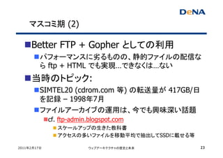 マスコミ期 (2)

     Better FTP + Gopher としての利用
         パフォーマンスに劣るものの、静的ファイルの配信な
         ら ftp + HTML でも実現…できなくは…ない
     当時のトピック:
         SIMTEL20 (cdrom.com 等) の転送量が 417GB/日
         を記録 – 1998年7月
         ファイルアーカイブの運用は、今でも興味深い話題
             cf. ftp-admin.blogspot.com
                スケールアップの生きた教科書
                アクセスの多いファイルを移動平均で抽出してSSDに載せる等

2011年2月17日                ウェブアーキテクチャの歴史と未来      23
 