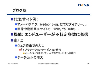 ブログ期

     代表サイト例:
         アメーバブログ, livedoor blog, はてなダイアリー, …
         画像や動画共有サイトも: Flickr, YouTube, …
     機能: エンドユーザーが不特定多数に発信
     変化:
         ウェブ経由での入力
             「アプリケーションサービス」の時代
              ホームページ作成ソフト ⇒ ブログサービスへの移行
         データセットの増大
2011年2月17日          ウェブアーキテクチャの歴史と未来       24
 