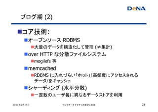 ブログ期 (2)

     コア技術:
         オープンソース RDBMS
             大量のデータを構造化して管理 (≠集計)
         over HTTP な分散ファイルシステム
             mogilefs 等
         memcached
             RDBMS に入れづらい「ホット」（高頻度にアクセスされる
             データ）をキャッシュ
         シャーディング (水平分散)
             一定数のユーザ毎に異なるデータストアを利用

2011年2月17日                ウェブアーキテクチャの歴史と未来   25
 