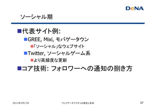 ソーシャル期

     代表サイト例:
         GREE, Mixi, モバゲータウン
             「ソーシャル」なウェブサイト
         Twitter, ソーシャルゲーム系
             より高頻度な更新

     コア技術: フォロワーへの通知の捌き方



2011年2月17日          ウェブアーキテクチャの歴史と未来   27
 