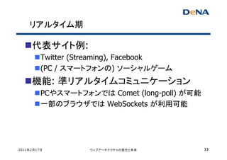 リアルタイム期

     代表サイト例:
         Twitter (Streaming), Facebook
         (PC / スマートフォンの) ソーシャルゲーム
     機能: 準リアルタイムコミュニケーション
         PCやスマートフォンでは Comet (long-poll) が可能
         一部のブラウザでは WebSockets が利用可能




2011年2月17日         ウェブアーキテクチャの歴史と未来           33
 