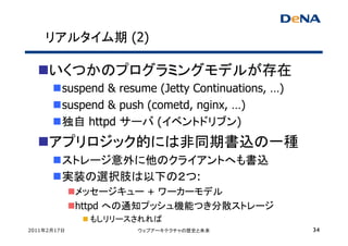 リアルタイム期 (2)

     いくつかのプログラミングモデルが存在
         suspend & resume (Jetty Continuations, …)
         suspend & push (cometd, nginx, …)
         独自 httpd サーバ (イベントドリブン)
     アプリロジック的には非同期書込の一種
         ストレージ意外に他のクライアントへも書込
         実装の選択肢は以下の２つ:
             メッセージキュー + ワーカーモデル
             httpd への通知プッシュ機能つき分散ストレージ
              もしリリースされれば
2011年2月17日            ウェブアーキテクチャの歴史と未来               34
 