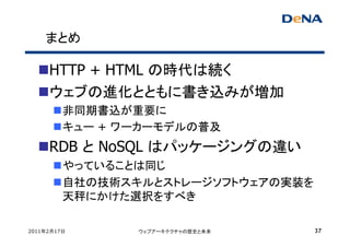 まとめ

     HTTP + HTML の時代は続く
     ウェブの進化とともに書き込みが増加
         非同期書込が重要に
         キュー + ワーカーモデルの普及
     RDB と NoSQL はパッケージングの違い
         やっていることは同じ
         自社の技術スキルとストレージソフトウェアの実装を
         天秤にかけた選択をすべき

2011年2月17日      ウェブアーキテクチャの歴史と未来    37
 