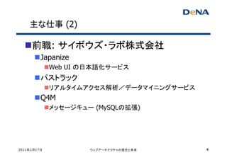 主な仕事 (2)

     前職: サイボウズ・ラボ株式会社
         Japanize
             Web UI の日本語化サービス
         パストラック
             リアルタイムアクセス解析／データマイニングサービス
         Q4M
             メッセージキュー (MySQLの拡張)




2011年2月17日           ウェブアーキテクチャの歴史と未来    4
 