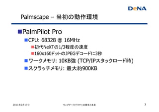 Palmscape – 当初の動作環境

     PalmPilot Pro
         CPU: 68328 @ 16MHz
             初代NeXTの1/3程度の速度
             160x160ドットのJPEGデコードに3秒
         ワークメモリ: 10KB強 (TCP/IPスタックロード時)
         スクラッチメモリ: 最大約900KB




2011年2月17日            ウェブアーキテクチャの歴史と未来    7
 