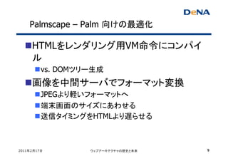 Palmscape – Palm 向けの最適化

     HTMLをレンダリング用VM命令にコンパイ
     ル
         vs. DOMツリー生成
     画像を中間サーバでフォーマット変換
         JPEGより軽いフォーマットへ
         端末画面のサイズにあわせる
         送信タイミングをHTMLより遅らせる



2011年2月17日        ウェブアーキテクチャの歴史と未来   9
 