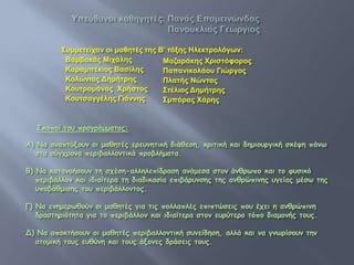 Σπκκετείραλ νη καζετέο τεο Β’ τάμεο Ηιεθτξνιόγωλ:
           Βακβαθάο Μηράιεο           Μαδαξάθεο Χξηστόυνξνο
           Καξακπέθηνο Βασίιεο        Παπαληθνιάνπ Γηώξγνο
           Κνιώληαο Δεκήτξεο          Πιατήο Νώλταο
           Κνπτξνκάλνο Χξήστνο        Στέιηνο Δεκήτξεο
           Κνπτσαγγέιεο Γηάλλεο       Σκπόξαο Χάξεο


   Σκξπξί ηξρ ποξγοάμμαηξπ:

Α) Να αμαπηύνξρμ ξι μαθηηέπ εοερμηηική διάθεζη, κοιηική και δημιξρογική ζκέση πάμτ
  ζηα ζύγςοξμα πεοιβαλλξμηικά ποξβλήμαηα.

Β) Να καηαμξήζξρμ ηη ζςέζη-αλληλεπίδοαζη αμάμεζα ζηξμ άμθοτπξ και ηξ θρζικό
   πεοιβάλλξμ και ιδιαίηεοα ηη διαδικαζία επιβάορμζηπ ηηπ αμθοώπιμηπ ργείαπ μέζτ ηηπ
   ρπξβάθμιζηπ ηξρ πεοιβάλλξμηξπ.

Γ) Να εμημεοτθξύμ ξι μαθηηέπ για ηιπ πξλλαπλέπ επιπηώζειπ πξρ έςει η αμθοώπιμη
   δοαζηηοιόηηηα για ηξ πεοιβάλλξμ και ιδιαίηεοα ζηξμ ερούηεοξ ηόπξ διαμξμήπ ηξρπ.

Δ) Να απξκηήζξρμ ξι μαθηηέπ πεοιβαλλξμηική ζρμείδηζη, αλλά και μα γμτοίζξρμ ηημ
  αηξμική ηξρπ ερθύμη και ηξρπ άνξμεπ δοάζειπ ηξρπ.
 