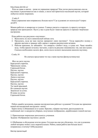 http://www.deti-66.ru/
  Роса на траве и цветах – разве не украшение природы? Как уютно расположилась она на
паутинках и раскачивается как в гамаке, а около неё приютился маленький паучок, который
любуется своим творением.

  Слайд 9
 Какое украшение вам понравилось больше всего? Где художник его использует? (опрос
детей?)

Можно работать и акварелью и гуашью. Главное увидеть и передать ту красоту которую
природа нам преподносит. Пусть у вас в душе будет такая же красота и хорошее творческое
настроение.

 План работы над рисунком «паутинка»:
 1. Выполнить на листе живописный пейзаж лета.
 2. Продумать, куда же ваш паучок прикрепит свою паутинку? Тогда нарисуйте поляну с
    яркими цветами и травами либо дерево с широко раскинутыми ветвями.
 3. Работая красками, не забывайте что акварель «любит» воду, а гуашь нет. Чаще меняйте
    воду, чтобы краски остались чистыми, а цвета на рисунке смешивались так, как вам нужно.
    Сначала необходимо сделать фон, затем после полного высыхания наносим паутинку.

 Слайд 10
                 Но сначала представим что мы с вами паучки.(физкультминутка)

  Жил на свете паучок
Бородатый старичок.
Чёрненькие лапки,
Серенький бочок.
Паучок, паучок
Бородатый старичок.
Паучок, паучок
Лапки в паутине.
Паучок, паучок
Бородатый старичок.
Паучок, паучок
Ты такой красивый.
Но однажды паучок
Зацепился за сучок.
И повис на нитке
Серенький бочок.



 Ребята давайте вспомним, какими инструментами работает художник? Сегодня мы применим
новый нестандартный инструмент -нитка.
 Берем нитку и обмакиваем ее в гуаши. Красиво, в форме паутинки, раскладываем на
альбомный лист и аккуратно убираем, полученное изображение, дорабатываем тонкой кистью.

3. Практическая творческая деятельность учеников.
Задание: Изображение паутинок с росой.

4. Обобщение и обсуждение итогов урока. Сегодня мы еще раз убедились, что для художника
любой материал может стать выразительным. Ребята, какая работа вам больше всего
понравилась и почему? (Обсуждение)

Мастер презентаций
 