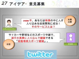 アイデア・意見募集 2030 年 、あなたは 映像 の中に人が 入り込める技術開発に成功！ そのサービスとは？ サッカーや野球などのスポーツ中継で、 選手の真横に入り込んで観戦 できる 『 超臨場感スポーツ観戦 』。 お題 出題 回答 参加者 ミライジョッキー 