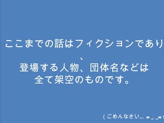 ここまでの話はフィクションであり、 登場する人物、団体名などは 全て架空のものです。 （ごめんなさい… m_ _m) 