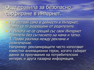 Още правила за безопасно сърфиране в интернет. 1.  Участвай само в дейности в Интернет, които са ти разрешени от родителите.   2.  Никога не се срещай със свои Интернет приятели без съгласието на мама и татко. 3.  Прави разлика между реклама и развлечение.  Например: рекламиращите често използват известни анимационни герои, когато събират данни за проучвания на потребителския интерес и друга пазарна информация.  