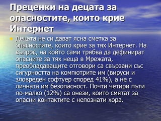 Преценки на децата за опасностите, които крие Интернет   Децата не си дават ясна сметка за опасностите, които крие за тях Интернет. На въпрос, на който сами трябва да дефинират опасните за тях неща в Мрежата, преобладаващите отговори са свързани със сигурността на компютрите им (вируси и зловреден софтуер според 41%), а не с личната им безопасност. Почти четири пъти по-малко (12%) са онези, които смятат за опасни контактите с непознати хора.  