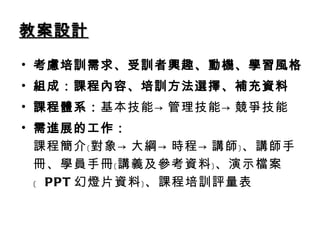 教案設計 考慮培訓需求、受訓者興趣、動機、學習風格 組成：課程內容、培訓方法選擇、補充資料 課程體系： 基本技能->管理技能->競爭技能 需進展的工作： 課程簡介﹝對象->大綱->時程->講師﹞、講師手冊、學員手冊﹝講義及參考資料﹞、演示檔案﹝  PPT 幻燈片資料﹞、課程培訓評量表 