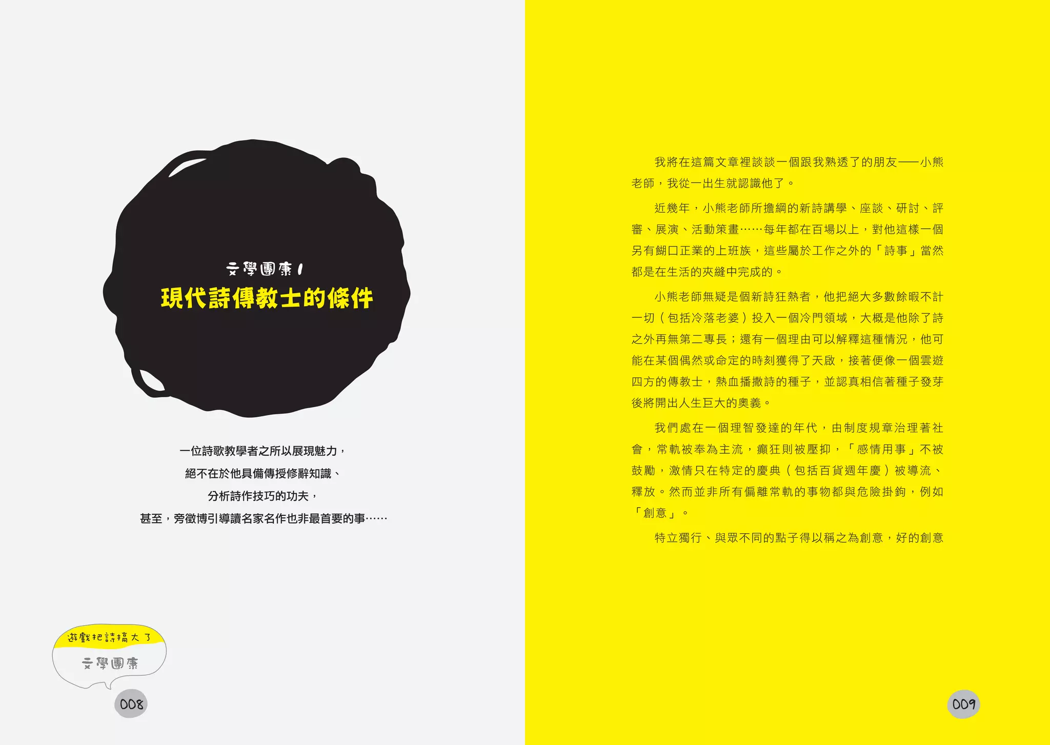我將在這篇文章裡談談一個跟我熟透了的朋友——小熊
                                 老師，我從一出生就認識他了。

                                  近幾年，小熊老師所擔綱的新詩講學、座談、研討、評
                                 審、展演、活動策畫……每年都在百場以上，對他這樣一個
                                 另有餬口正業的上班族，這些屬於工作之外的「詩事」當然
               文學團康1             都是在生活的夾縫中完成的。

          現代詩傳教士的條件               小熊老師無疑是個新詩狂熱者，他把絕大多數餘暇不計
                                 一切（包括冷落老婆）投入一個冷門領域，大概是他除了詩
                                 之外再無第二專長；還有一個理由可以解釋這種情況，他可
                                 能在某個偶然或命定的時刻獲得了天啟，接著便像一個雲遊
                                 四方的傳教士，熱血播撒詩的種子，並認真相信著種子發芽
                                 後將開出人生巨大的奧義。

                                  我們處在一個理智發達的年代，由制度規章治理著社

           一位詩歌教學者之所以展現魅力，       會，常軌被奉為主流，癲狂則被壓抑，「感情用事」不被

           絕不在於他具備傳授修辭知識、        鼓勵，激情只在特定的慶典（包括百貨週年慶）被導流、

             分析詩作技巧的功夫，          釋放。然而並非所有偏離常軌的事物都與危險掛鉤，例如
                                 「創意」。
        甚至，旁徵博引導讀名家名作也非最首要的事……
                                  特立獨行、與眾不同的點子得以稱之為創意，好的創意




遊戲把詩搞大了

 文學團康

    008                                                       009
 