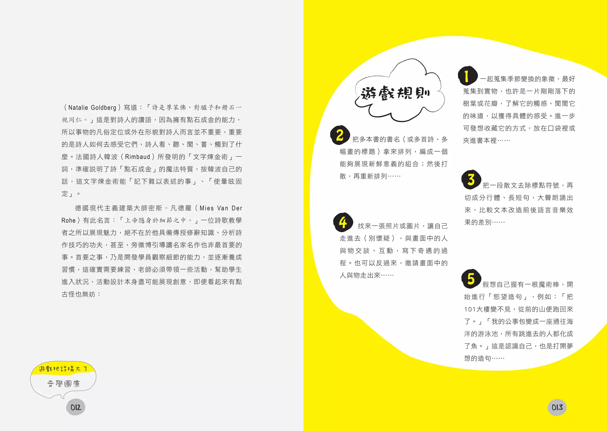 1   一起蒐集季節變換的象徵，最好

                                                                 遊戲規則            蒐集到實物，也許是一片剛剛落下的
                                                                                 樹葉或花瓣，了解它的觸感、聞聞它
   （Natalie Goldberg）寫道：「詩是尊笨佛，對驢子和鑽石一
                                                                                 的味道，以獲得具體的感受。進一步
   視同仁。」這是對詩人的讚語，因為擁有點石成金的能力，
                                                                                 可發想收藏它的方式，放在口袋裡或
   所以事物的凡俗定位或外在形貌對詩人而言並不重要，重要
   的是詩人如何去感受它們，詩人看、聽、聞、嘗、觸到了什
                                                            2   把多本書的書名（或多首詩、多   夾進書本裡……
                                                            幅畫的標題）拿來排列，編成一個
   麼。法國詩人韓波（Rimbaud）所發明的「文字煉金術」一
                                                            能夠展現新鮮意義的組合；然後打
   詞，準確說明了詩「點石成金」的魔法特質，按韓波自己的
   話，這文字煉金術能「記下難以表述的事」、「使暈眩固
                                                            散，再重新排列……
                                                                                 3   把一段散文去除標點符號，再
   定」。
                                                                                 切成分行體、長短句，大聲朗誦出
     德 國 現 代 主 義 建 築 大 師 密 斯 ‧ 凡 德 羅 （ M i e s Va n D e r                        來，比較文本改造前後語言音樂效
   Rohe）有此名言：「上帝隱身於細節之中。」一位詩歌教學
                                                            4   找來一張照片或圖片，讓自己
                                                                                 果的差別……
   者之所以展現魅力，絕不在於他具備傳授修辭知識、分析詩
                                                            走進去（別懷疑），與畫面中的人
   作技巧的功夫，甚至，旁徵博引導讀名家名作也非最首要的
                                                            與物交談、互動，寫下奇遇的過
   事。首要之事，乃是開發學員觀察細節的能力，並逐漸養成
                                                            程。也可以反過來，邀請畫面中的
   習慣，這確實需要練習，老師必須帶領一些活動，幫助學生
   進入狀況，活動設計本身盡可能展現創意，即便看起來有點
                                                            人與物走出來……
                                                                                 5   假想自己握有一根魔術棒，開
   古怪也無妨：                                                                        始進行「慾望造句」，例如：「把
                                                                                 101大樓變不見，從前的山便跑回來
                                                                                 了。」「我的公事包變成一座通往海
                                                                                 洋的游泳池，所有跳進去的人都化成
                                                                                 了魚。」這是認識自己，也是打開夢
                                                                                 想的造句……
遊戲把詩搞大了

 文學團康

    012                                                                                        013
 