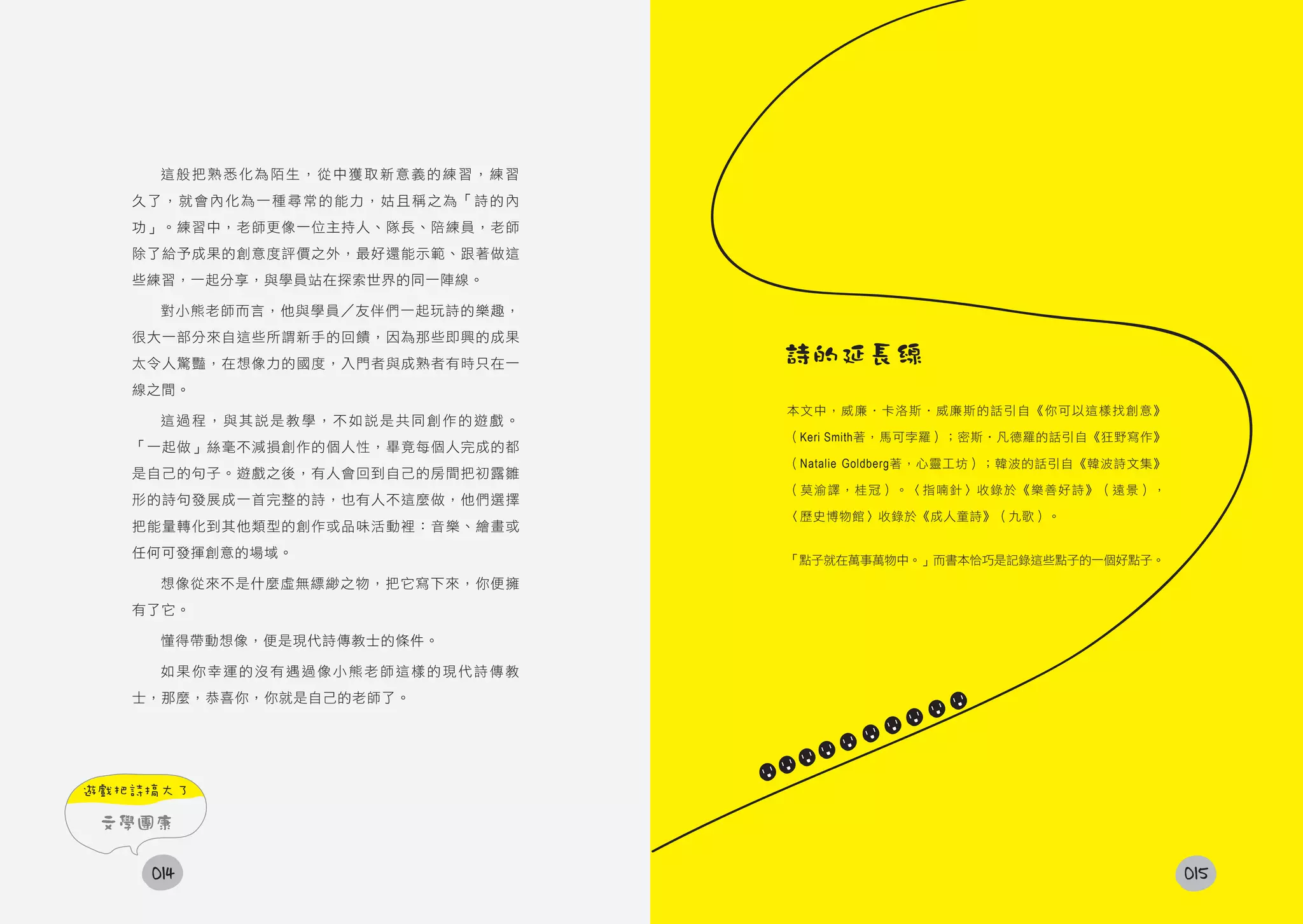 這般把熟悉化為陌生，從中獲取新意義的練習，練習
   久了，就會內化為一種尋常的能力，姑且稱之為「詩的內
   功」。練習中，老師更像一位主持人、隊長、陪練員，老師
   除了給予成果的創意度評價之外，最好還能示範、跟著做這
   些練習，一起分享，與學員站在探索世界的同一陣線。

     對小熊老師而言，他與學員／友伴們一起玩詩的樂趣，
   很大一部分來自這些所謂新手的回饋，因為那些即興的成果
   太令人驚豔，在想像力的國度，入門者與成熟者有時只在一   詩的延長線
   線之間。
                                本文中，威廉‧卡洛斯‧威廉斯的話引自《你可以這樣找創意》
     這過程，與其說是教學，不如說是共同創作的遊戲。
                                （Keri Smith著，馬可孛羅）；密斯‧凡德羅的話引自《狂野寫作》
   「一起做」絲毫不減損創作的個人性，畢竟每個人完成的都
                                （Natalie Goldberg著，心靈工坊）；韓波的話引自《韓波詩文集》
   是自己的句子。遊戲之後，有人會回到自己的房間把初露雛
                                （莫渝譯，桂冠）。〈指喃針〉收錄於《樂善好詩》（遠景），
   形的詩句發展成一首完整的詩，也有人不這麼做，他們選擇
                                〈歷史博物館〉收錄於《成人童詩》（九歌）。
   把能量轉化到其他類型的創作或品味活動裡：音樂、繪畫或
   任何可發揮創意的場域。
                                「點子就在萬事萬物中。」而書本恰巧是記錄這些點子的一個好點子。
     想像從來不是什麼虛無縹緲之物，把它寫下來，你便擁
   有了它。

     懂得帶動想像，便是現代詩傳教士的條件。

     如果你幸運的沒有遇過像小熊老師這樣的現代詩傳教
   士，那麼，恭喜你，你就是自己的老師了。




遊戲把詩搞大了

 文學團康

    014                                                                  015
 