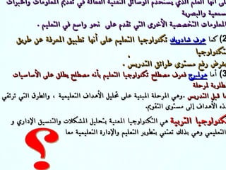 (1)  عرف كارلتون تكنولوجيا التعليم     Technology  audiovisual على أنها العلم الذي يستخدم الوسائل التقنية الفعالة في تقديم المعلومات والخبرات السمعية والبصرية  والمعلومات التخصصية الأخرى التي تقدم على  نحو واسع في التعليم  . (2)  كما  عرف شادويك   تكنولوجيا التعليم على أنها تطب ي ق المعرفة عن طر ي ق التكنولوجيا بغرض رفع مستوى  طرائق  ال تدريسْ   .  (3)  أما  هولمبرج   فعرف مصطلح تكنولوجيا التعليم بأنه مصطلح يطلق على الأساسيات المطلوبة لمرحلة ما قبل التدريس   . وهي المرحلة المبنية على تحليل الأهداف التعليمية ، والطرق التي ترتقي بهذه الأهداف إلى مستوى التقويم . تكنولوجيا التربية  هي التكنولوجيا المعنية  بتحليل المشكلات والتنسيق الإداري  و  التعليمي وهي بذلك تعتني بتطوير التعليم والإدارة التعليمية معا   تكنولوجيا التربية تكنولوجيا المعلومات ؟ 