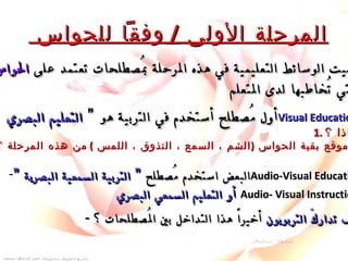 المرحلة الأولى  /  وفقاً للحواس  سُميت الوسائط التعليمية في هذه المرحلة بمُصطلحات تعتمد على  الحواس التي تُخاطبها لدى المتعلم  . -  أول مُصطلح أستخدم في التربية هو ”  التعليم البصري  Visual Education . 1.  لماذا ؟ 2.  ما موقع بقية الحواس  ( الشم ، السمع ، التذوق ، اللمس  )  من هذه المرحلة ؟ البعض استخدم مُصطلح  ” التربية السمعية البصرية ” Audio-Visual Education أو التعليم السمعي البصري   Audio- Visual Instruction . -  كيف تداركَ التربويون  أخيراً هذا التداخل بين المُصطلحات ؟ 
