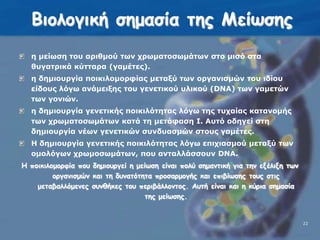 Βιολογική σημασία της Μείωσηςη μείωση του αριθμού των χρωματοσωμάτων στο μισό στα θυγατρικά κύτταρα (γαμέτες).η δημιουργία ποικιλομορφίας μεταξύ των οργανισμών του ιδίου είδους λόγω ανάμειξης του γενετικού υλικού (DΝΑ) των γαμετών των γονιών.η δημιουργία γενετικής ποικιλότητας λόγω της τυχαίας κατανομής των χρωματοσωμάτων κατά τη μετάφαση Ι. Αυτό οδηγεί στη δημιουργία νέων γενετικών συνδυασμών στους γαμέτες.Η δημιουργία γενετικής ποικιλότητας λόγω επιχιασμού μεταξύ των ομολόγων χρωμοσωμάτων, που ανταλλάσσουν DΝΑ. Η ποικιλομορφία που δημιουργεί η μείωση είναι πολύ σημαντική για την εξέλιξη των οργανισμών και τη δυνατότητα προσαρμογής και επιβίωσης τους στις μεταβαλλόμενες συνθήκες του περιβάλλοντος. Αυτή είναι και η κύρια σημασία της μείωσης.22