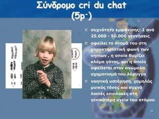 Σύνδρομο cri du chat(5p-)συχνότητα εμφάνισης: 1 ανά 25.000 - 50.000 γεννήσειςοφείλει το όνομά του στη χαρακτηριστική φωνή των νηπίων , η οποία θυμίζει κλάμα γάτας, και η οποία οφείλεται στον ανώμαλο σχηματισμό του λάρυγγα νοητική υστέρηση, χαμηλός μυικός τόνος και συχνά λοιπές επιπλοκές στη γενικότερη υγεία του ατόμου 3434