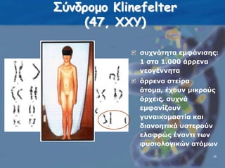Σύνδρομο Klinefelter(47, ΧΧΥ)συχνότητα εμφάνισης: 1 στα 1.000 άρρενα νεογέννηταάρρενα στείρα άτομα, έχουν μικρούς όρχεις, συχνά εμφανίζουν γυναικομαστία και διανοητικά υστερούν ελαφρώς έναντι των φυσιολογικών ατόμων3636