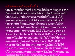 หลังสงครามโลกครั้งที่  1 หลังสงครามโลกครั้งที่  1  ยูเครนได้ประกาศเอกราชจากจักรวรรดิรัสเซียและราชวงศ์ฮับสบวร์กเป็นครั้งแรกในปีค . ศ .1918  แต่ต่อมากระแสการปฏิวัติในรัสเซียได้ลุกลามมายังยูเครน ทำให้เกิดสงครามกลางเมืองขึ้น หลังจากนั้น ดินแดนส่วนตะวันตกของยูเครนได้ถูกผนวกรวมกับโปแลนด์ ในขณะที่ดินแดนตอนกลางและตะวันออกถูกผนวกรวมกับรัสเซียในฐานะ  Ukrainian Soviet Socialist Republic  ในปีค . ศ .1922  ภายใต้ระบอบสหภาพโซเวียต ชาวยูเครนถูกบังคับให้เลิกใช้ภาษาของตนเอง นอกจากนี้ ในช่วงปี ค . ศ . 1932-1933  ประธานาธิบดีสตาลิน แห่งสหภาพโซเวียต ยังได้ใช้มาตรการ “ Holodomor” (Famine)  ซึ่งเป็นส่วนหนึ่งของนโยบายระบบนารวมของสหภาพโซเวียตกับชาวยูเครน อันส่งผลให้เกิดภาวะข้าวยากหมากแพงและการขาดแคลนอาหารขึ้นทั่วประเทศ และชาวยูเครนกว่า  7  ล้านคนต้องเสียชีวิตลง ชาวนาและปัญญาชนที่ต่อต้านระบบดังกล่าวถูกกวาดล้างหรือเนรเทศไปยังไซบีเรีย 