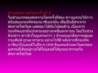 ช่วงสงครามโลกครั้งที่  2 ในช่วงแรกของสงครามโลกครั้งที่สอง ชาวยูเครนให้การสนับสนุนกองทัพของนาซีเยอรมัน เพื่อเป็นอิสระจากสหภาพโซเวียต แต่ต่อมาได้หันไปต่อต้าน เนื่องจากกองทัพเยอรมันปกครองอย่างกดขี่และทารุณ โดยในช่วงดังกล่าว ชาวยิวในยูเครนกว่า  1  ล้านคนถูกสังหารหมู่และ กรุงเคียฟ ถูกเผาทำลาย อย่างไรก็ดี หลังจากที่กองทัพนาซีบุกโปแลนด์ในปีค . ศ .1939  ดินแดนส่วนตะวันตกของยูเครนที่เดิมอยู่ภายใต้โปแลนด์ได้ถูกผนวกรวมกับสหภาพโซเวียต 