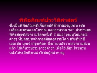            พิพิธภัณฑ์ประวัติศาสตร์  ซึ่งเป็นพิพิธภัณฑ์ที่เก็บสมบัติล้ำค่าของยูเครน เช่นเครื่องเพชรพลอยโบราณ และภาพวาด ฯลฯ นำท่านชม พิพิธภัณฑ์สงครามโลกครั้งที่  2  ชมอาวุธยุทโธปกรณ์ต่างๆ ที่ปลดประจำการสมัยสงครามโลก ครั้งที่นาซีเยอรมัน บุกเข้ากรุงเคียฟ ซึ่งภายหลังจากสงครามสงบแล้ว ได้เก็บรวบรวมอาวุธต่างๆ เพื่อไว้เตือนใจชนรุ่นหลังให้ระลึกถึงเหล่าวีรชนผู้กล้าหาญ      