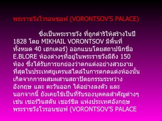 พระราชวังโวรอนซอฟ  ( VORONTSOV’S PALACE)                 ซึ่งเป็นพระราชวัง ที่ถูกดำริให้สร้างในปี  1828  โดย  MIKHAIL VORONTSOV  มีพื้นที่ทั้งหมด  40  เฮกเตอร์ )  ออกแบบโดยสถาปนิกชื่อ  E.BLORE  ห้องต่างๆที่อยู่ในพระราชวังมีถึง  150  ห้อง ซึ่งได้รับการยกย่องว่าตกแต่งอย่างสวยงาม ที่สุดในประเทศยูเครนสไตล์ในการตกตแต่งห้องนั้นเกิดจากการผสมผสานสถาปัตยกรรมระหว่าง อังกฤษ และ ตะวันออก ได้อย่างลงตัว และนอกจากนี้ ยังเคยใช้เป็นที่รับรองบุคคลสำคัญต่างๆ เช่น เซอร์วินสตัน เชอร์ชิล แห่งประเทศอังกฤษ พระราชวังโวรอนซอฟ  ( VORONTSOV’S PALACE    
