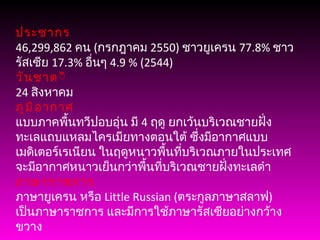 ประชากร 46,299,862  คน  ( กรกฎาคม  2550)  ชาวยูเครน  77.8%  ชาวรัสเซีย  17.3%  อื่นๆ  4.9 % (2544) วันชาต ิ 24  สิงหาคม ภูมิอากาศ แบบภาคพื้นทวีปอบอุ่น มี  4  ฤดู ยกเว้นบริเวณชายฝั่งทะเลแถบแหลมไครเมียทางตอนใต้ ซึ่งมีอากาศแบบเมดิเตอร์เรเนียน ในฤดูหนาวพื้นที่บริเวณภายในประเทศ จะมีอากาศหนาวเย็นกว่าพื้นที่บริเวณชายฝั่งทะเลดำ ภาษาราชการ ภาษายูเครน หรือ  Little Russian ( ตระกูลภาษาสลาฟ )  เป็นภาษาราชการ และมีการใช้ภาษารัสเซียอย่างกว้างขวาง 