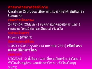 ศาสนาศาสนาคริสต์นิกาย Ukrainian Orthodox  เป็นศาสนาประจำชาติ นับถือกว่า ร้อยละ  85 เขตการปกครอง 24  จังหวัด  ( Oblasts) 1  เขตการปกครองอิสระ และ  2  เทศบาล โดยมีสถานะเทียบเท่าจังหวัด หน่วยเงินตรา Hryvnia ( กริฟน่า ) อัตราแลกเปลี่ยน 1  USD = 5.05 Hryvnia (14  มกราคม  2551)  เช็คอัตราแลกเปลี่ยนทั่วโลก เขตเวลา UTC/GMT +2  ชั่วโมง  ( เวลาที่กรุงเคียฟช้ากว่าไทย  4  ชั่วโมงในฤดูร้อน และช้ากว่าไทย  5  ชั่วโมงในฤดูหนาว ) 