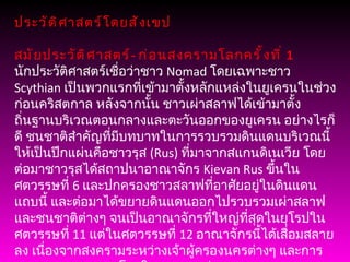 ประวัติศาสตร์โดยสังเขป สมัยประวัติศาสตร์ -  ก่อนสงครามโลกครั้งที่  1 นักประวัติศาสตร์เชื่อว่าชาว  Nomad  โดยเฉพาะชาว  Scythian  เป็นพวกแรกที่เข้ามาตั้งหลักแหล่งในยูเครนในช่วงก่อนคริสตกาล หลังจากนั้น ชาวเผ่าสลาฟได้เข้ามาตั้งถิ่นฐานบริเวณตอนกลางและตะวันออกของยูเครน อย่างไรก็ดี ชนชาติสำคัญที่มีบทบาทในการรวบรวมดินแดนบริเวณนี้ให้เป็นปึกแผ่นคือชาวรุส  ( Rus)  ที่มาจากสแกนดิเนเวีย โดยต่อมาชาวรุสได้สถาปนาอาณาจักร  Kievan Rus  ขึ้นในศตวรรษที่  6  และปกครองชาวสลาฟที่อาศัยอยู่ในดินแดนแถบนี้ และต่อมาได้ขยายดินแดนออกไปรวบรวมเผ่าสลาฟและชนชาติต่างๆ จนเป็นอาณาจักรที่ใหญ่ที่สุดในยุโรปในศตวรรษที่  11  แต่ในศตวรรษที่  12  อาณาจักรนี้ได้เสื่อมสลายลง เนื่องจากสงครามระหว่างเจ้าผู้ครองนครต่างๆ และการรุกรานจากชาวมองโกลในศตวรรษต่อมา หลังจากนั้น ดินแดนบางส่วนของยูเครนได้ถูกผนวกรวมกับอาณาจักรต่างๆ อาทิ ลิทัวเนีย โปแลนด์ ออสโตร - ฮังกาเรียน และรัสเซีย 