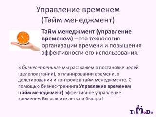 Управление временем (Тайм менеджмент)Тайм менеджмент (управление временем) – это технология организации времени и повышения эффективности его использования.  В бизнес-тренинге мы расскажем о постановке целей (целеполагании), о планировании времени, о делегировании и контроле в тайм менеджменте. С помощью бизнес-тренинга Управление временем (тайм менеджмент) эффективное управление временем Вы освоите легко и быстро!