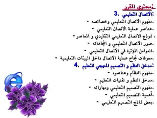 محتوى المقرر  :  3.  الاتصال التعليمي  :  -  مفهوم الاتصال التعليمي وخصائصه  .  -  عناصر عملية الاتصال التعليمي  .  -  نموذج الاتصال التعليمي التقليدي و المعاصر .  -  صور الاتصال التعليمي و اتجاهاته  .  -  العوامل المؤثرة في الاتصال التعليمي  .  -  معوقات نجاح عملية الاتصال داخل البيئات التعليمية  .  4.  مدخل النظم و التصميم المنهجي للتعليم  :  -  مفهوم النظام وعناصره  .  -  مدخل النظم و تقنيات التعليم  .  -  مفهوم التصميم التعليمي ومهاراته  .  -  أهمية التصميم التعليمي  .  -  بعض نماذج التصميم التعليمي  .  